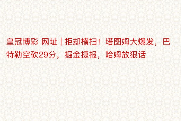 皇冠博彩 网址 | 拒却横扫！塔图姆大爆发，巴特勒空砍29分，掘金捷报，哈姆放狠话