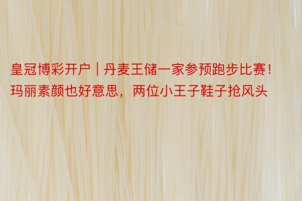 皇冠博彩开户 | 丹麦王储一家参预跑步比赛！玛丽素颜也好意思，两位小王子鞋子抢风头