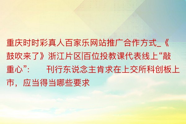 重庆时时彩真人百家乐网站推广合作方式_《鼓吹来了》浙江片区|百位投教课代表线上“敲重心”:​　刊行东说念主肯求在上交所科创板上市，应当得当哪些要求