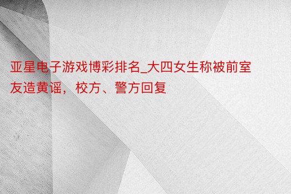 亚星电子游戏博彩排名_大四女生称被前室友造黄谣，校方、警方回复