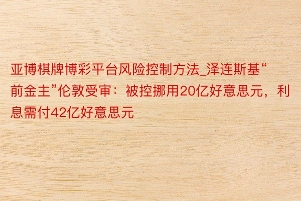 亚博棋牌博彩平台风险控制方法_泽连斯基“前金主”伦敦受审：被控挪用20亿好意思元，利息需付42亿好意思元