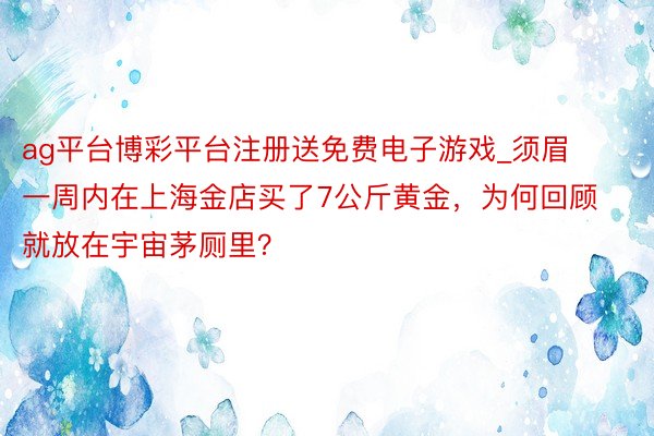 ag平台博彩平台注册送免费电子游戏_须眉一周内在上海金店买了7公斤黄金，为何回顾就放在宇宙茅厕里？